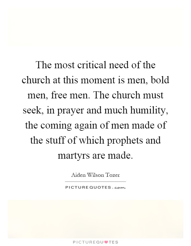 The most critical need of the church at this moment is men, bold men, free men. The church must seek, in prayer and much humility, the coming again of men made of the stuff of which prophets and martyrs are made Picture Quote #1
