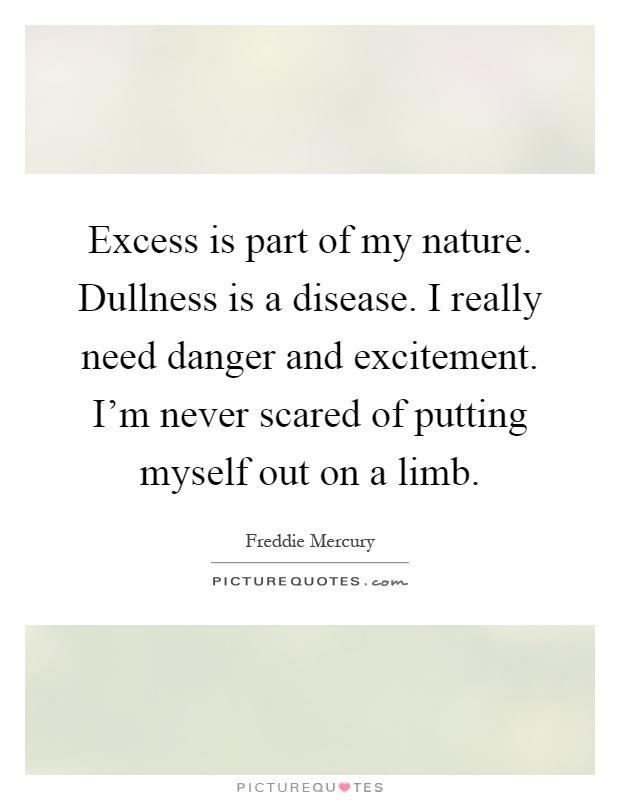 Excess is part of my nature. Dullness is a disease. I really need danger and excitement. I'm never scared of putting myself out on a limb Picture Quote #1