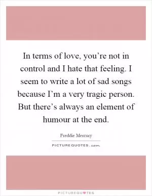 In terms of love, you’re not in control and I hate that feeling. I seem to write a lot of sad songs because I’m a very tragic person. But there’s always an element of humour at the end Picture Quote #1