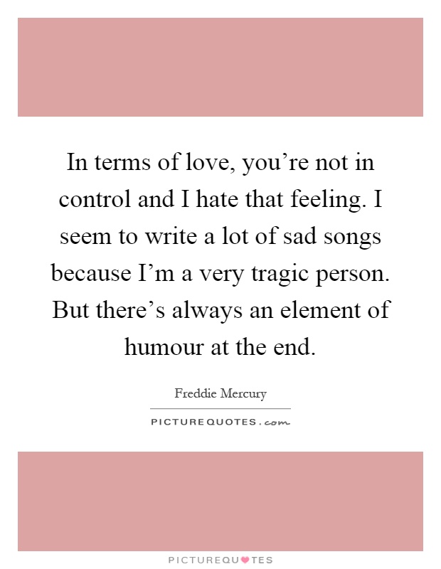 In terms of love, you're not in control and I hate that feeling. I seem to write a lot of sad songs because I'm a very tragic person. But there's always an element of humour at the end Picture Quote #1