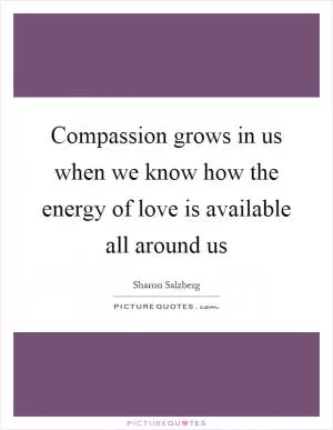 Compassion grows in us when we know how the energy of love is available all around us Picture Quote #1
