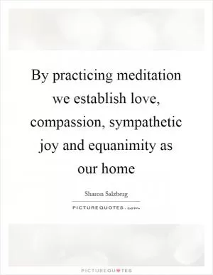 By practicing meditation we establish love, compassion, sympathetic joy and equanimity as our home Picture Quote #1