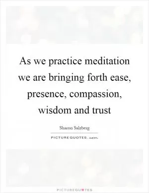 As we practice meditation we are bringing forth ease, presence, compassion, wisdom and trust Picture Quote #1
