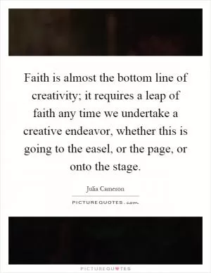 Faith is almost the bottom line of creativity; it requires a leap of faith any time we undertake a creative endeavor, whether this is going to the easel, or the page, or onto the stage Picture Quote #1