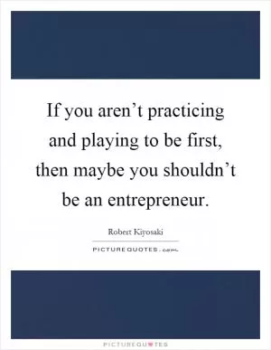 If you aren’t practicing and playing to be first, then maybe you shouldn’t be an entrepreneur Picture Quote #1