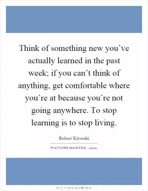 Think of something new you’ve actually learned in the past week; if you can’t think of anything, get comfortable where you’re at because you’re not going anywhere. To stop learning is to stop living Picture Quote #1