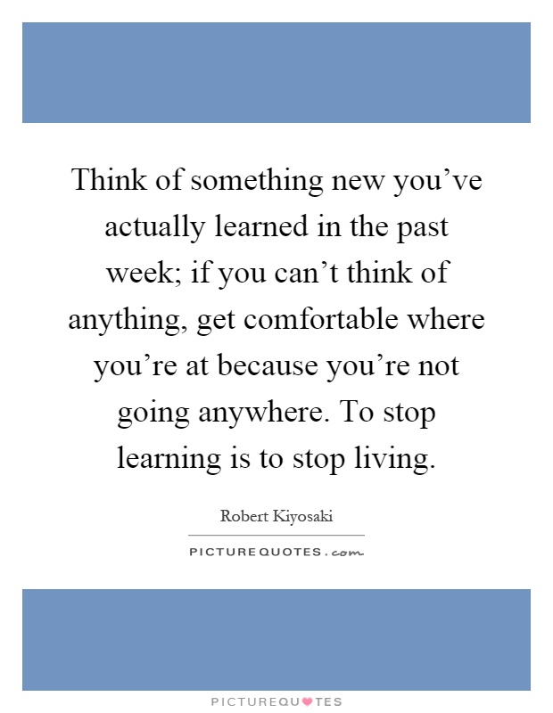 Think of something new you've actually learned in the past week; if you can't think of anything, get comfortable where you're at because you're not going anywhere. To stop learning is to stop living Picture Quote #1