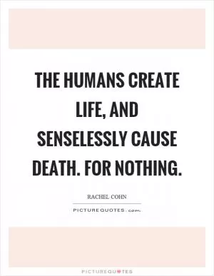 The humans create life, and senselessly cause death. For nothing Picture Quote #1