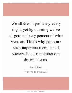 We all dream profusely every night, yet by morning we’ve forgotten ninety percent of what went on. That’s why poets are such important members of society. Poets remember our dreams for us Picture Quote #1