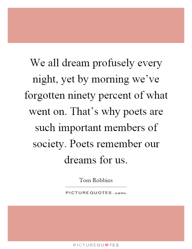 We all dream profusely every night, yet by morning we've forgotten ninety percent of what went on. That's why poets are such important members of society. Poets remember our dreams for us Picture Quote #1