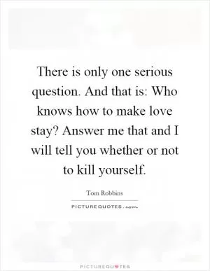There is only one serious question. And that is: Who knows how to make love stay? Answer me that and I will tell you whether or not to kill yourself Picture Quote #1