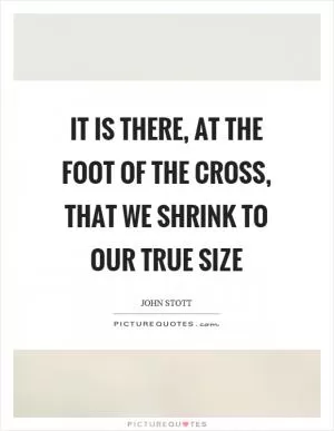 It is there, at the foot of the cross, that we shrink to our true size Picture Quote #1
