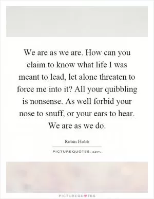 We are as we are. How can you claim to know what life I was meant to lead, let alone threaten to force me into it? All your quibbling is nonsense. As well forbid your nose to snuff, or your ears to hear. We are as we do Picture Quote #1