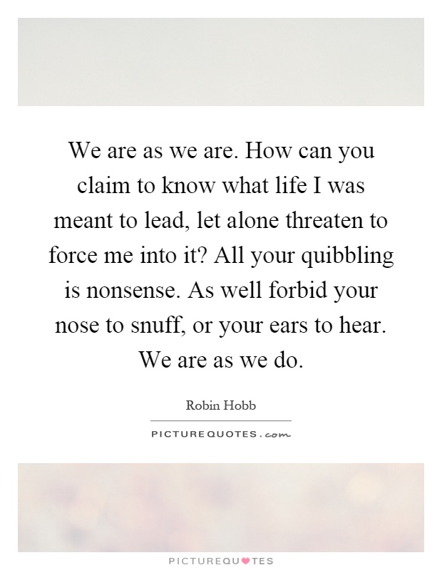 We are as we are. How can you claim to know what life I was meant to lead, let alone threaten to force me into it? All your quibbling is nonsense. As well forbid your nose to snuff, or your ears to hear. We are as we do Picture Quote #1