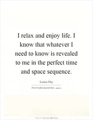 I relax and enjoy life. I know that whatever I need to know is revealed to me in the perfect time and space sequence Picture Quote #1