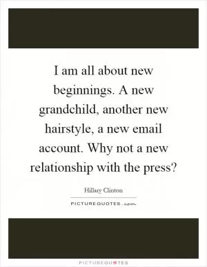 I am all about new beginnings. A new grandchild, another new hairstyle, a new email account. Why not a new relationship with the press? Picture Quote #1