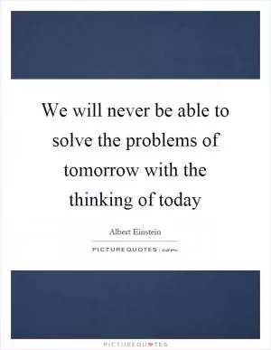 We will never be able to solve the problems of tomorrow with the thinking of today Picture Quote #1