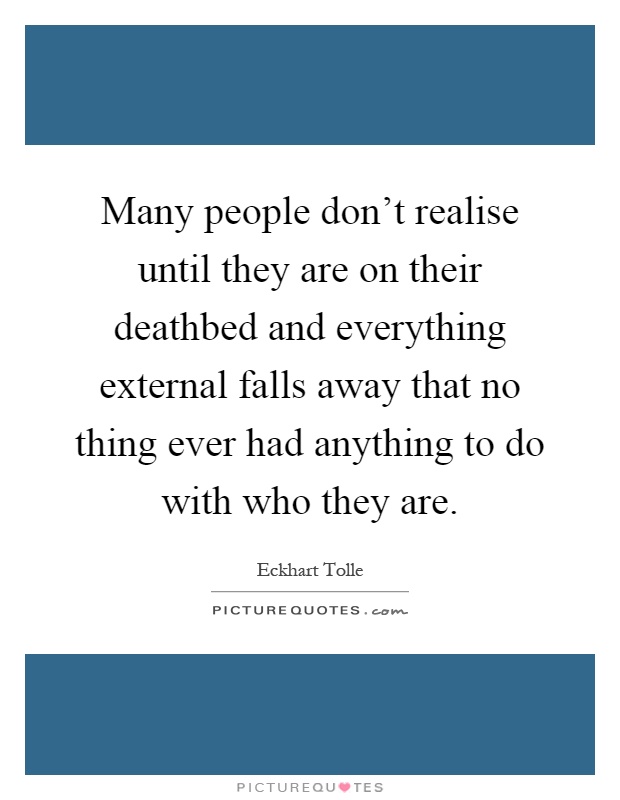 Many people don't realise until they are on their deathbed and everything external falls away that no thing ever had anything to do with who they are Picture Quote #1