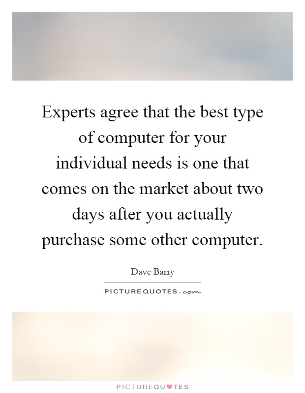 Experts agree that the best type of computer for your individual needs is one that comes on the market about two days after you actually purchase some other computer Picture Quote #1