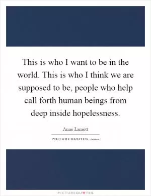 This is who I want to be in the world. This is who I think we are supposed to be, people who help call forth human beings from deep inside hopelessness Picture Quote #1