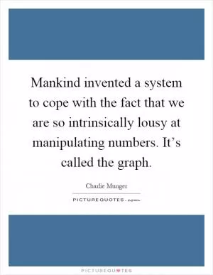 Mankind invented a system to cope with the fact that we are so intrinsically lousy at manipulating numbers. It’s called the graph Picture Quote #1
