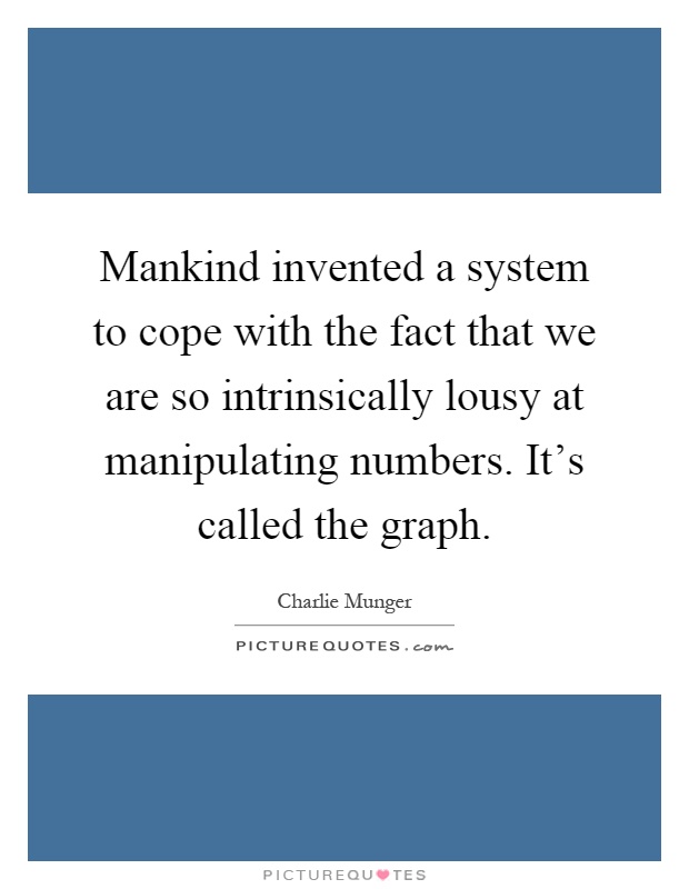 Mankind invented a system to cope with the fact that we are so intrinsically lousy at manipulating numbers. It's called the graph Picture Quote #1
