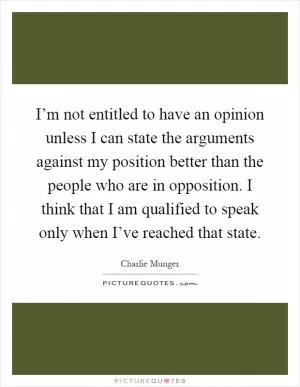 I’m not entitled to have an opinion unless I can state the arguments against my position better than the people who are in opposition. I think that I am qualified to speak only when I’ve reached that state Picture Quote #1