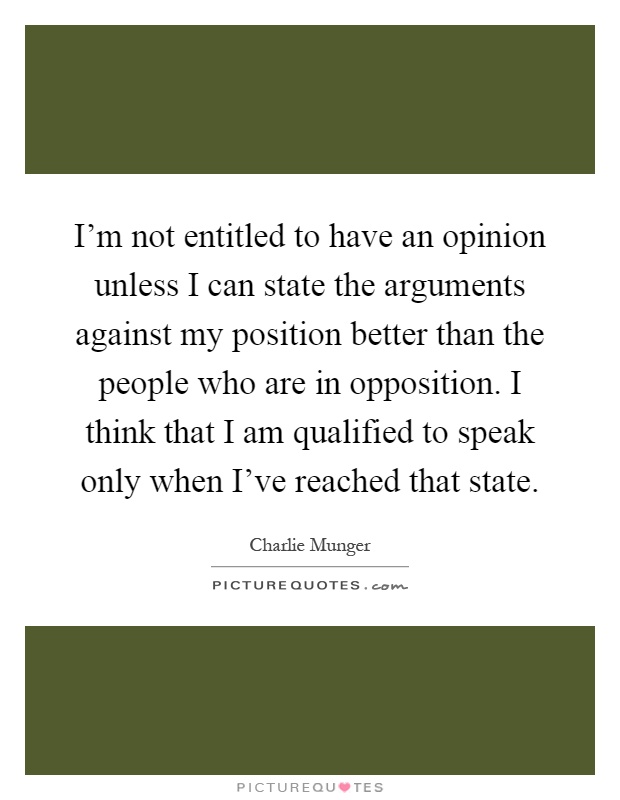 I'm not entitled to have an opinion unless I can state the arguments against my position better than the people who are in opposition. I think that I am qualified to speak only when I've reached that state Picture Quote #1
