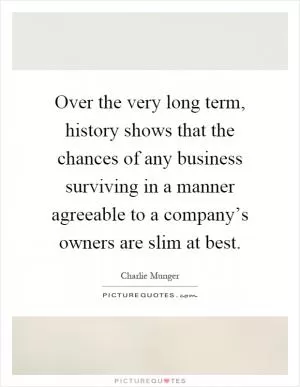 Over the very long term, history shows that the chances of any business surviving in a manner agreeable to a company’s owners are slim at best Picture Quote #1