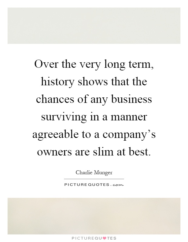 Over the very long term, history shows that the chances of any business surviving in a manner agreeable to a company's owners are slim at best Picture Quote #1