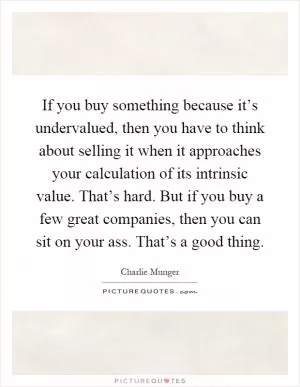 If you buy something because it’s undervalued, then you have to think about selling it when it approaches your calculation of its intrinsic value. That’s hard. But if you buy a few great companies, then you can sit on your ass. That’s a good thing Picture Quote #1