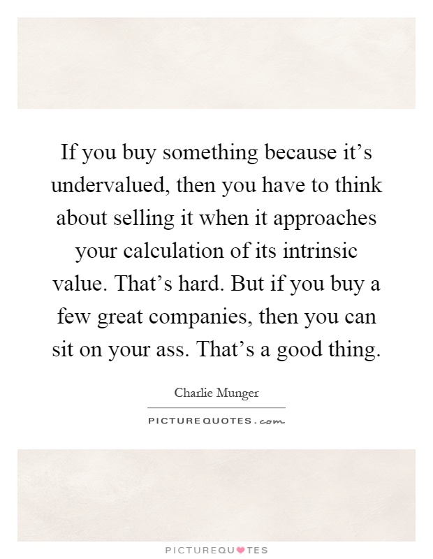 If you buy something because it's undervalued, then you have to think about selling it when it approaches your calculation of its intrinsic value. That's hard. But if you buy a few great companies, then you can sit on your ass. That's a good thing Picture Quote #1