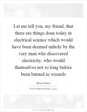 Let me tell you, my friend, that there are things done today in electrical science which would have been deemed unholy by the very man who discovered electricity, who would themselves not so long before been burned as wizards Picture Quote #1