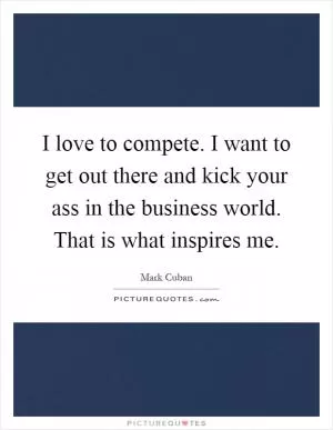 I love to compete. I want to get out there and kick your ass in the business world. That is what inspires me Picture Quote #1