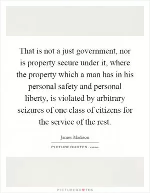 That is not a just government, nor is property secure under it, where the property which a man has in his personal safety and personal liberty, is violated by arbitrary seizures of one class of citizens for the service of the rest Picture Quote #1