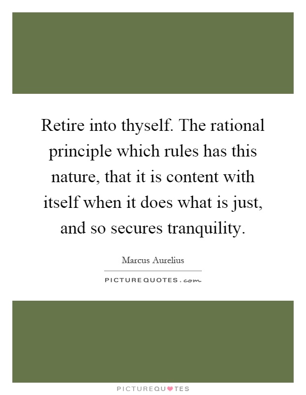 Retire into thyself. The rational principle which rules has this nature, that it is content with itself when it does what is just, and so secures tranquility Picture Quote #1