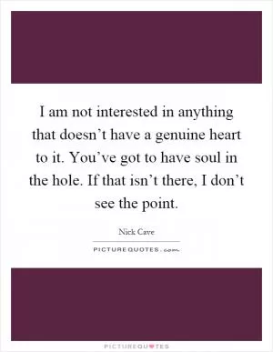 I am not interested in anything that doesn’t have a genuine heart to it. You’ve got to have soul in the hole. If that isn’t there, I don’t see the point Picture Quote #1