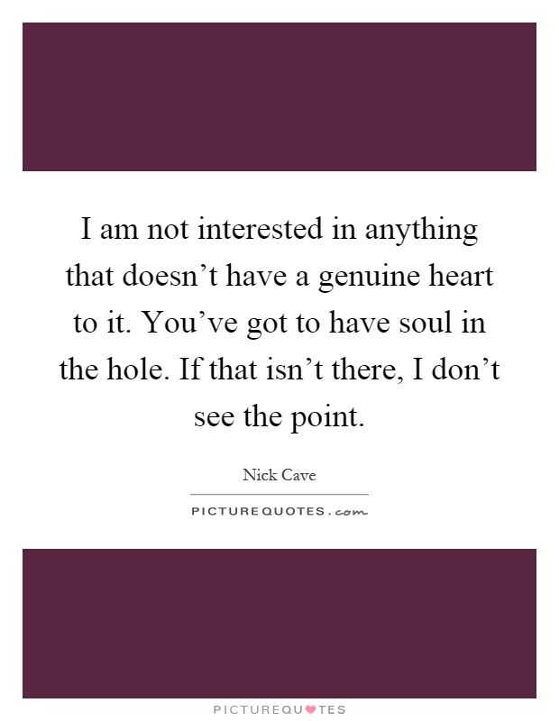 I am not interested in anything that doesn't have a genuine heart to it. You've got to have soul in the hole. If that isn't there, I don't see the point Picture Quote #1