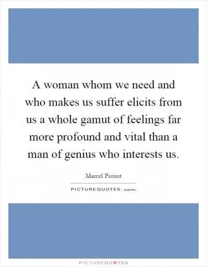 A woman whom we need and who makes us suffer elicits from us a whole gamut of feelings far more profound and vital than a man of genius who interests us Picture Quote #1