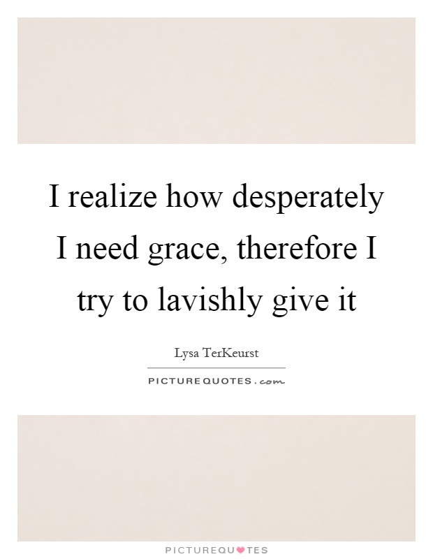 I realize how desperately I need grace, therefore I try to lavishly give it Picture Quote #1