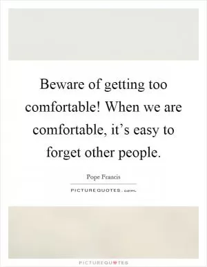 Beware of getting too comfortable! When we are comfortable, it’s easy to forget other people Picture Quote #1