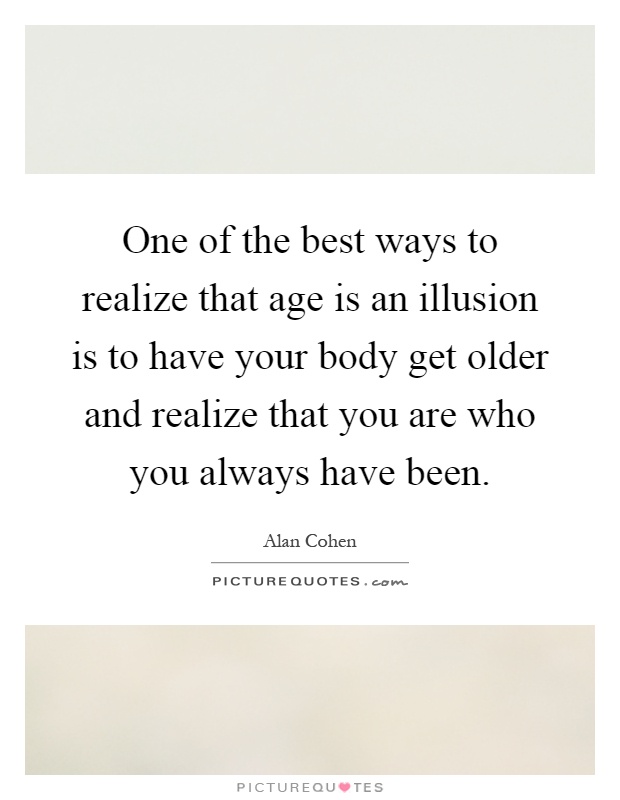 One of the best ways to realize that age is an illusion is to have your body get older and realize that you are who you always have been Picture Quote #1