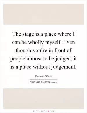 The stage is a place where I can be wholly myself. Even though you’re in front of people almost to be judged, it is a place without judgement Picture Quote #1