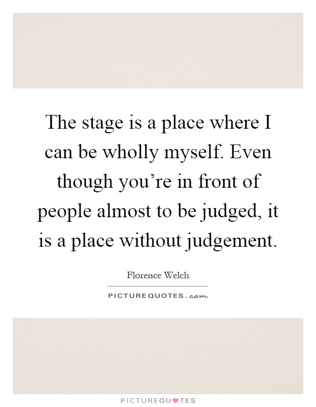 The stage is a place where I can be wholly myself. Even though you're in front of people almost to be judged, it is a place without judgement Picture Quote #1
