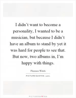 I didn’t want to become a personality, I wanted to be a musician, but because I didn’t have an album to stand by yet it was hard for people to see that. But now, two albums in, I’m happy with things Picture Quote #1