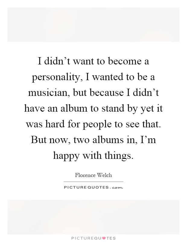 I didn't want to become a personality, I wanted to be a musician, but because I didn't have an album to stand by yet it was hard for people to see that. But now, two albums in, I'm happy with things Picture Quote #1