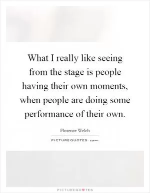 What I really like seeing from the stage is people having their own moments, when people are doing some performance of their own Picture Quote #1
