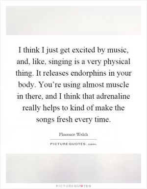 I think I just get excited by music, and, like, singing is a very physical thing. It releases endorphins in your body. You’re using almost muscle in there, and I think that adrenaline really helps to kind of make the songs fresh every time Picture Quote #1