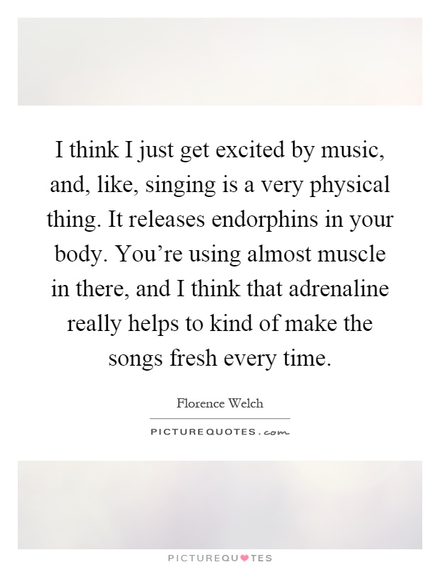 I think I just get excited by music, and, like, singing is a very physical thing. It releases endorphins in your body. You're using almost muscle in there, and I think that adrenaline really helps to kind of make the songs fresh every time Picture Quote #1