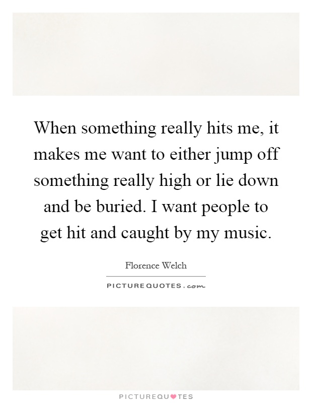 When something really hits me, it makes me want to either jump off something really high or lie down and be buried. I want people to get hit and caught by my music Picture Quote #1
